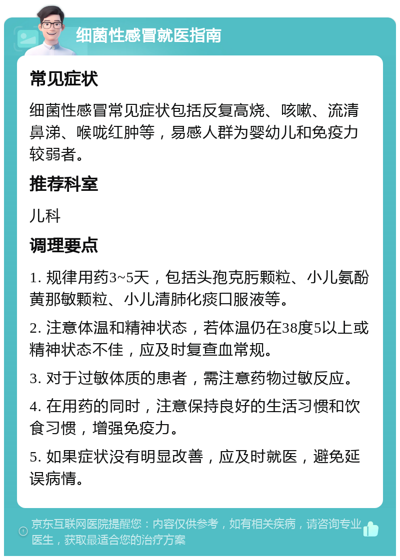 细菌性感冒就医指南 常见症状 细菌性感冒常见症状包括反复高烧、咳嗽、流清鼻涕、喉咙红肿等，易感人群为婴幼儿和免疫力较弱者。 推荐科室 儿科 调理要点 1. 规律用药3~5天，包括头孢克肟颗粒、小儿氨酚黄那敏颗粒、小儿清肺化痰口服液等。 2. 注意体温和精神状态，若体温仍在38度5以上或精神状态不佳，应及时复查血常规。 3. 对于过敏体质的患者，需注意药物过敏反应。 4. 在用药的同时，注意保持良好的生活习惯和饮食习惯，增强免疫力。 5. 如果症状没有明显改善，应及时就医，避免延误病情。