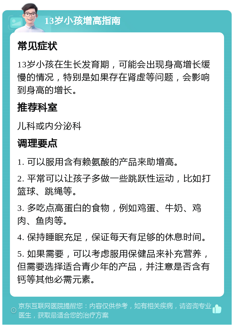 13岁小孩增高指南 常见症状 13岁小孩在生长发育期，可能会出现身高增长缓慢的情况，特别是如果存在肾虚等问题，会影响到身高的增长。 推荐科室 儿科或内分泌科 调理要点 1. 可以服用含有赖氨酸的产品来助增高。 2. 平常可以让孩子多做一些跳跃性运动，比如打篮球、跳绳等。 3. 多吃点高蛋白的食物，例如鸡蛋、牛奶、鸡肉、鱼肉等。 4. 保持睡眠充足，保证每天有足够的休息时间。 5. 如果需要，可以考虑服用保健品来补充营养，但需要选择适合青少年的产品，并注意是否含有钙等其他必需元素。