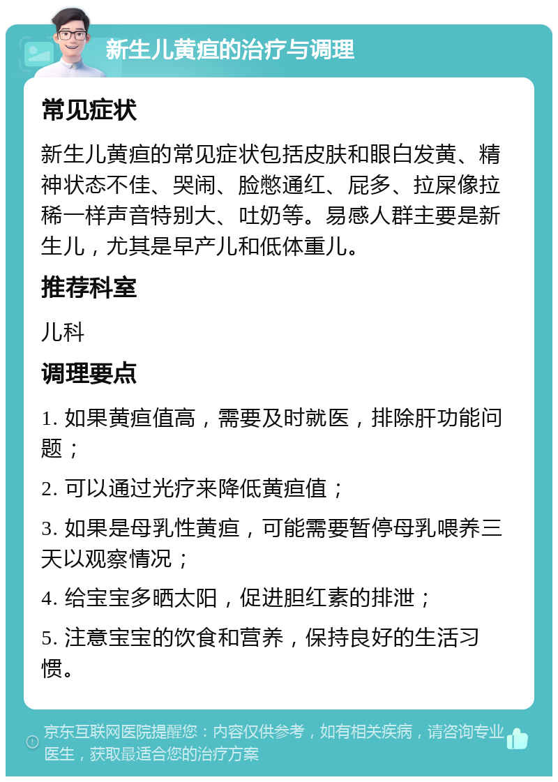 新生儿黄疸的治疗与调理 常见症状 新生儿黄疸的常见症状包括皮肤和眼白发黄、精神状态不佳、哭闹、脸憋通红、屁多、拉屎像拉稀一样声音特别大、吐奶等。易感人群主要是新生儿，尤其是早产儿和低体重儿。 推荐科室 儿科 调理要点 1. 如果黄疸值高，需要及时就医，排除肝功能问题； 2. 可以通过光疗来降低黄疸值； 3. 如果是母乳性黄疸，可能需要暂停母乳喂养三天以观察情况； 4. 给宝宝多晒太阳，促进胆红素的排泄； 5. 注意宝宝的饮食和营养，保持良好的生活习惯。