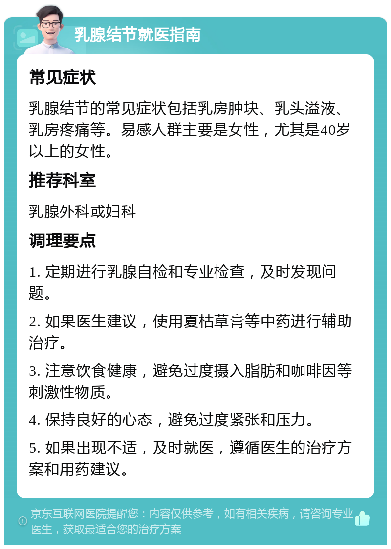 乳腺结节就医指南 常见症状 乳腺结节的常见症状包括乳房肿块、乳头溢液、乳房疼痛等。易感人群主要是女性，尤其是40岁以上的女性。 推荐科室 乳腺外科或妇科 调理要点 1. 定期进行乳腺自检和专业检查，及时发现问题。 2. 如果医生建议，使用夏枯草膏等中药进行辅助治疗。 3. 注意饮食健康，避免过度摄入脂肪和咖啡因等刺激性物质。 4. 保持良好的心态，避免过度紧张和压力。 5. 如果出现不适，及时就医，遵循医生的治疗方案和用药建议。