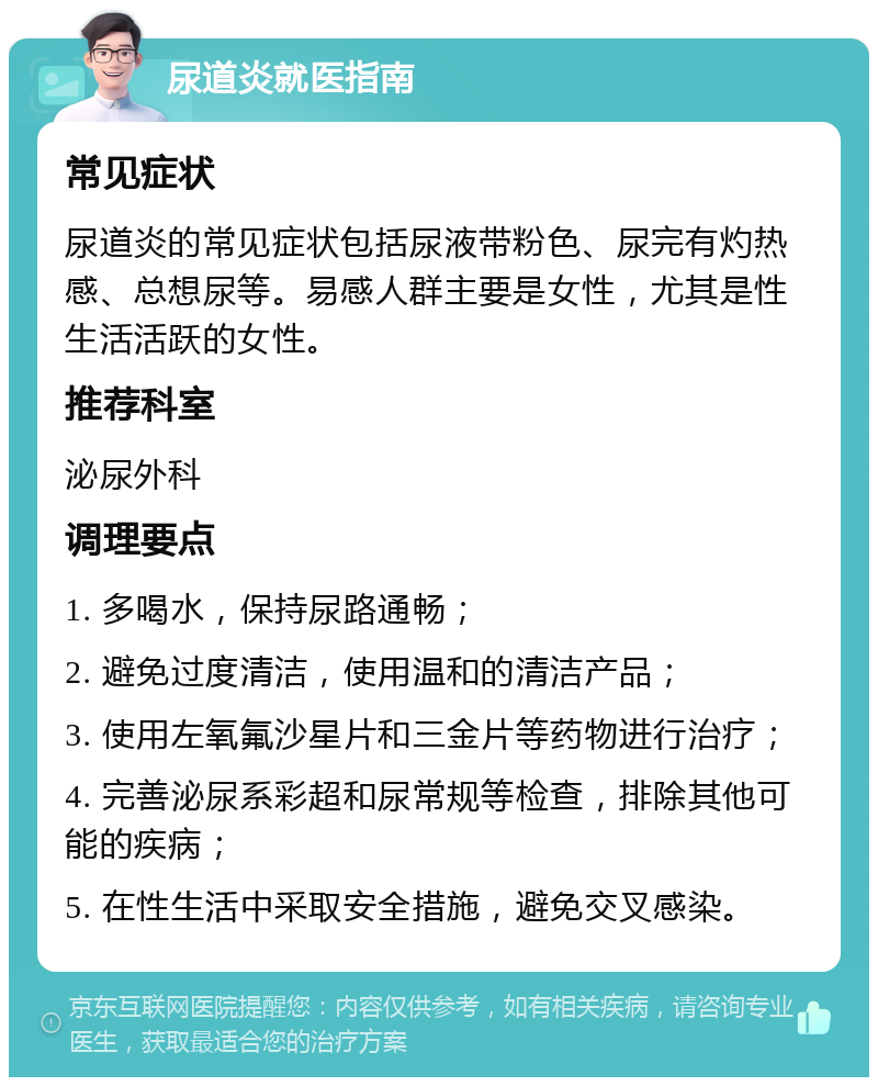 尿道炎就医指南 常见症状 尿道炎的常见症状包括尿液带粉色、尿完有灼热感、总想尿等。易感人群主要是女性，尤其是性生活活跃的女性。 推荐科室 泌尿外科 调理要点 1. 多喝水，保持尿路通畅； 2. 避免过度清洁，使用温和的清洁产品； 3. 使用左氧氟沙星片和三金片等药物进行治疗； 4. 完善泌尿系彩超和尿常规等检查，排除其他可能的疾病； 5. 在性生活中采取安全措施，避免交叉感染。