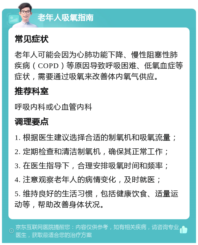 老年人吸氧指南 常见症状 老年人可能会因为心肺功能下降、慢性阻塞性肺疾病（COPD）等原因导致呼吸困难、低氧血症等症状，需要通过吸氧来改善体内氧气供应。 推荐科室 呼吸内科或心血管内科 调理要点 1. 根据医生建议选择合适的制氧机和吸氧流量； 2. 定期检查和清洁制氧机，确保其正常工作； 3. 在医生指导下，合理安排吸氧时间和频率； 4. 注意观察老年人的病情变化，及时就医； 5. 维持良好的生活习惯，包括健康饮食、适量运动等，帮助改善身体状况。