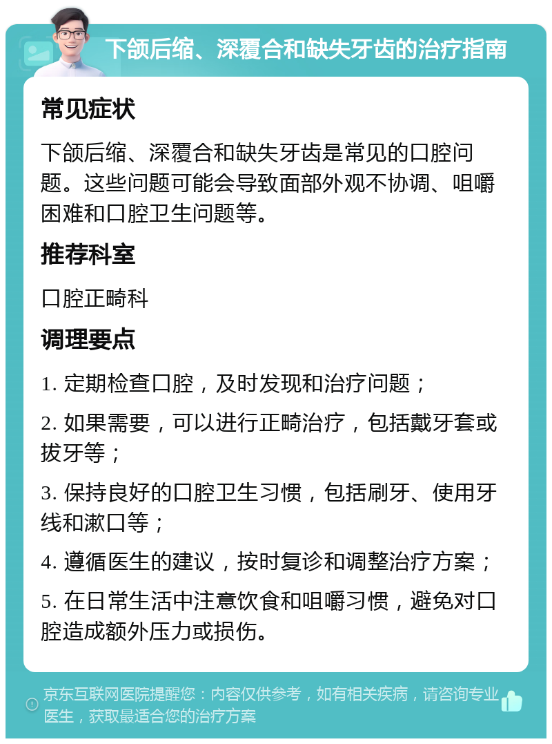 下颌后缩、深覆合和缺失牙齿的治疗指南 常见症状 下颌后缩、深覆合和缺失牙齿是常见的口腔问题。这些问题可能会导致面部外观不协调、咀嚼困难和口腔卫生问题等。 推荐科室 口腔正畸科 调理要点 1. 定期检查口腔，及时发现和治疗问题； 2. 如果需要，可以进行正畸治疗，包括戴牙套或拔牙等； 3. 保持良好的口腔卫生习惯，包括刷牙、使用牙线和漱口等； 4. 遵循医生的建议，按时复诊和调整治疗方案； 5. 在日常生活中注意饮食和咀嚼习惯，避免对口腔造成额外压力或损伤。