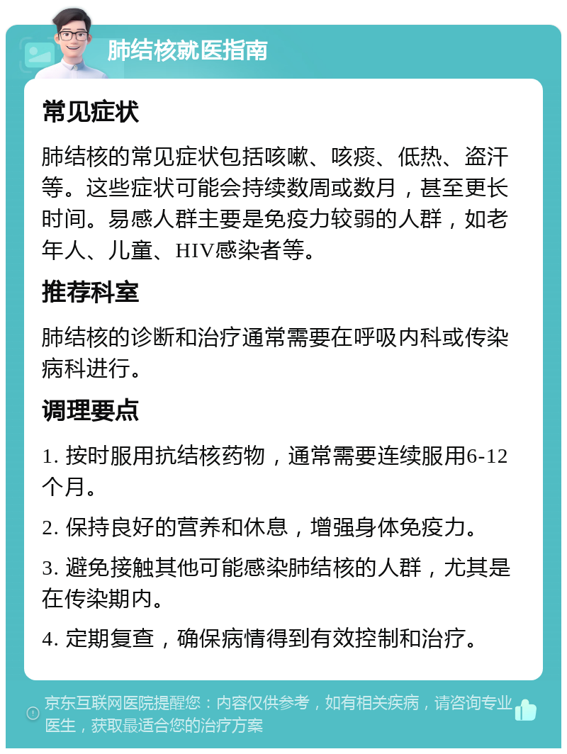 肺结核就医指南 常见症状 肺结核的常见症状包括咳嗽、咳痰、低热、盗汗等。这些症状可能会持续数周或数月，甚至更长时间。易感人群主要是免疫力较弱的人群，如老年人、儿童、HIV感染者等。 推荐科室 肺结核的诊断和治疗通常需要在呼吸内科或传染病科进行。 调理要点 1. 按时服用抗结核药物，通常需要连续服用6-12个月。 2. 保持良好的营养和休息，增强身体免疫力。 3. 避免接触其他可能感染肺结核的人群，尤其是在传染期内。 4. 定期复查，确保病情得到有效控制和治疗。