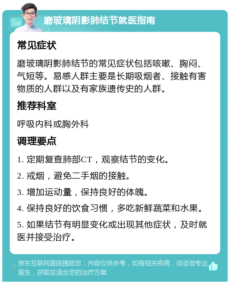 磨玻璃阴影肺结节就医指南 常见症状 磨玻璃阴影肺结节的常见症状包括咳嗽、胸闷、气短等。易感人群主要是长期吸烟者、接触有害物质的人群以及有家族遗传史的人群。 推荐科室 呼吸内科或胸外科 调理要点 1. 定期复查肺部CT，观察结节的变化。 2. 戒烟，避免二手烟的接触。 3. 增加运动量，保持良好的体魄。 4. 保持良好的饮食习惯，多吃新鲜蔬菜和水果。 5. 如果结节有明显变化或出现其他症状，及时就医并接受治疗。