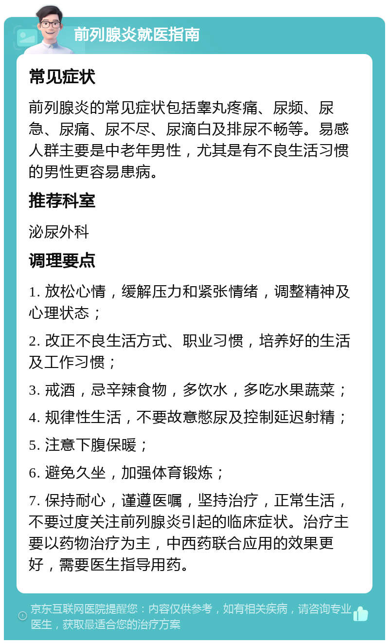 前列腺炎就医指南 常见症状 前列腺炎的常见症状包括睾丸疼痛、尿频、尿急、尿痛、尿不尽、尿滴白及排尿不畅等。易感人群主要是中老年男性，尤其是有不良生活习惯的男性更容易患病。 推荐科室 泌尿外科 调理要点 1. 放松心情，缓解压力和紧张情绪，调整精神及心理状态； 2. 改正不良生活方式、职业习惯，培养好的生活及工作习惯； 3. 戒酒，忌辛辣食物，多饮水，多吃水果蔬菜； 4. 规律性生活，不要故意憋尿及控制延迟射精； 5. 注意下腹保暖； 6. 避免久坐，加强体育锻炼； 7. 保持耐心，谨遵医嘱，坚持治疗，正常生活，不要过度关注前列腺炎引起的临床症状。治疗主要以药物治疗为主，中西药联合应用的效果更好，需要医生指导用药。