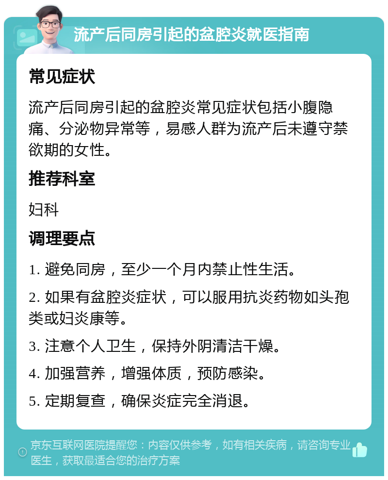 流产后同房引起的盆腔炎就医指南 常见症状 流产后同房引起的盆腔炎常见症状包括小腹隐痛、分泌物异常等，易感人群为流产后未遵守禁欲期的女性。 推荐科室 妇科 调理要点 1. 避免同房，至少一个月内禁止性生活。 2. 如果有盆腔炎症状，可以服用抗炎药物如头孢类或妇炎康等。 3. 注意个人卫生，保持外阴清洁干燥。 4. 加强营养，增强体质，预防感染。 5. 定期复查，确保炎症完全消退。