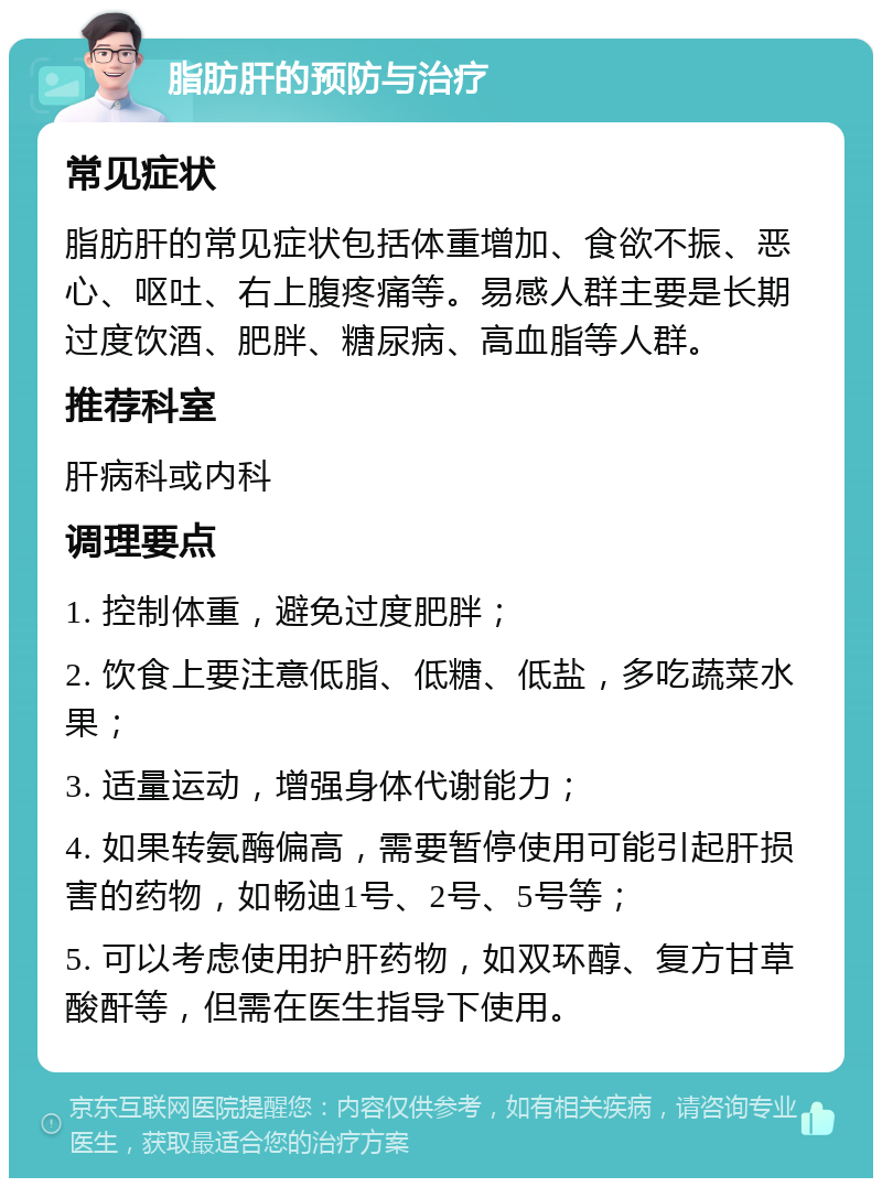 脂肪肝的预防与治疗 常见症状 脂肪肝的常见症状包括体重增加、食欲不振、恶心、呕吐、右上腹疼痛等。易感人群主要是长期过度饮酒、肥胖、糖尿病、高血脂等人群。 推荐科室 肝病科或内科 调理要点 1. 控制体重，避免过度肥胖； 2. 饮食上要注意低脂、低糖、低盐，多吃蔬菜水果； 3. 适量运动，增强身体代谢能力； 4. 如果转氨酶偏高，需要暂停使用可能引起肝损害的药物，如畅迪1号、2号、5号等； 5. 可以考虑使用护肝药物，如双环醇、复方甘草酸酐等，但需在医生指导下使用。