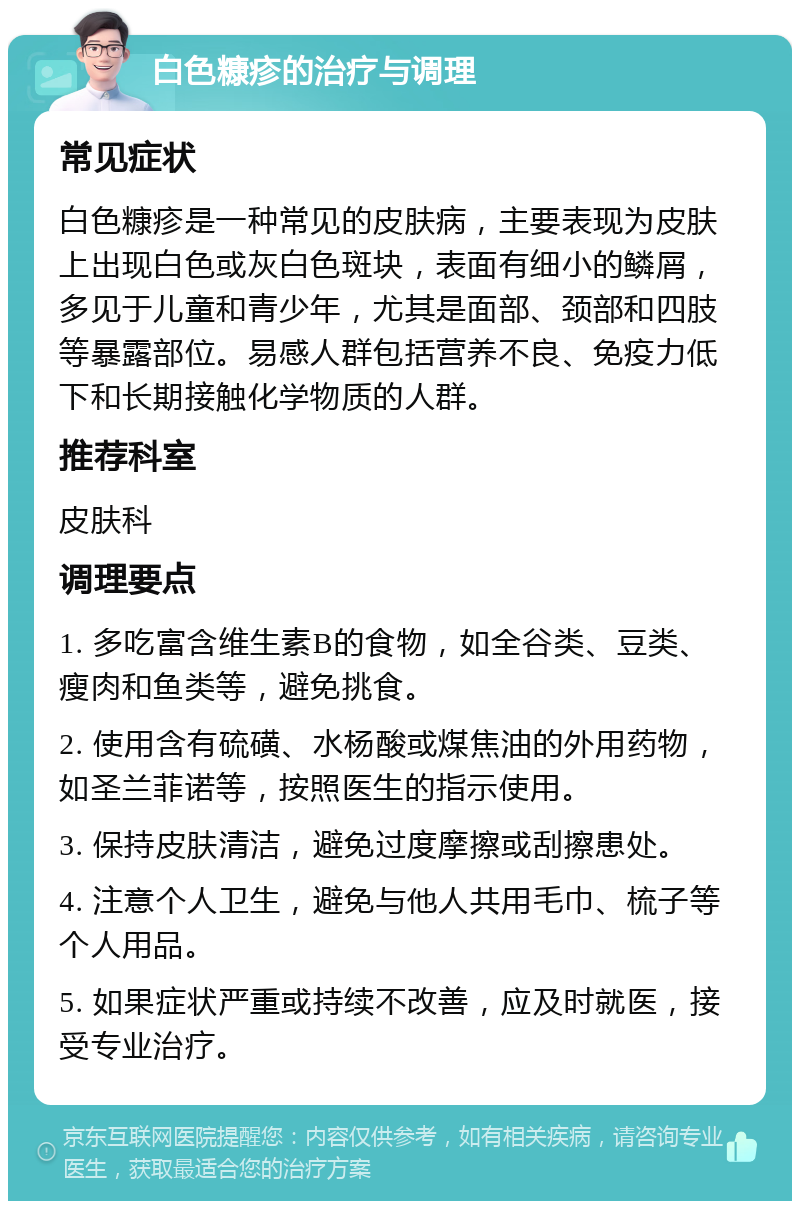 白色糠疹的治疗与调理 常见症状 白色糠疹是一种常见的皮肤病，主要表现为皮肤上出现白色或灰白色斑块，表面有细小的鳞屑，多见于儿童和青少年，尤其是面部、颈部和四肢等暴露部位。易感人群包括营养不良、免疫力低下和长期接触化学物质的人群。 推荐科室 皮肤科 调理要点 1. 多吃富含维生素B的食物，如全谷类、豆类、瘦肉和鱼类等，避免挑食。 2. 使用含有硫磺、水杨酸或煤焦油的外用药物，如圣兰菲诺等，按照医生的指示使用。 3. 保持皮肤清洁，避免过度摩擦或刮擦患处。 4. 注意个人卫生，避免与他人共用毛巾、梳子等个人用品。 5. 如果症状严重或持续不改善，应及时就医，接受专业治疗。