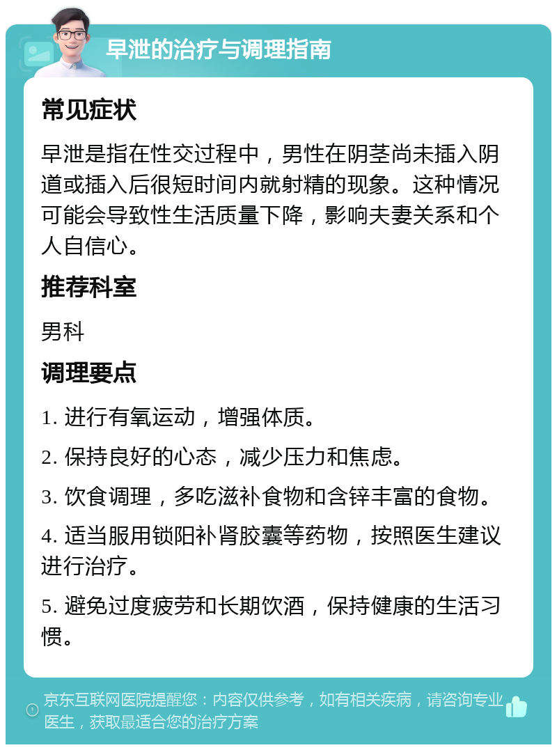 早泄的治疗与调理指南 常见症状 早泄是指在性交过程中，男性在阴茎尚未插入阴道或插入后很短时间内就射精的现象。这种情况可能会导致性生活质量下降，影响夫妻关系和个人自信心。 推荐科室 男科 调理要点 1. 进行有氧运动，增强体质。 2. 保持良好的心态，减少压力和焦虑。 3. 饮食调理，多吃滋补食物和含锌丰富的食物。 4. 适当服用锁阳补肾胶囊等药物，按照医生建议进行治疗。 5. 避免过度疲劳和长期饮酒，保持健康的生活习惯。