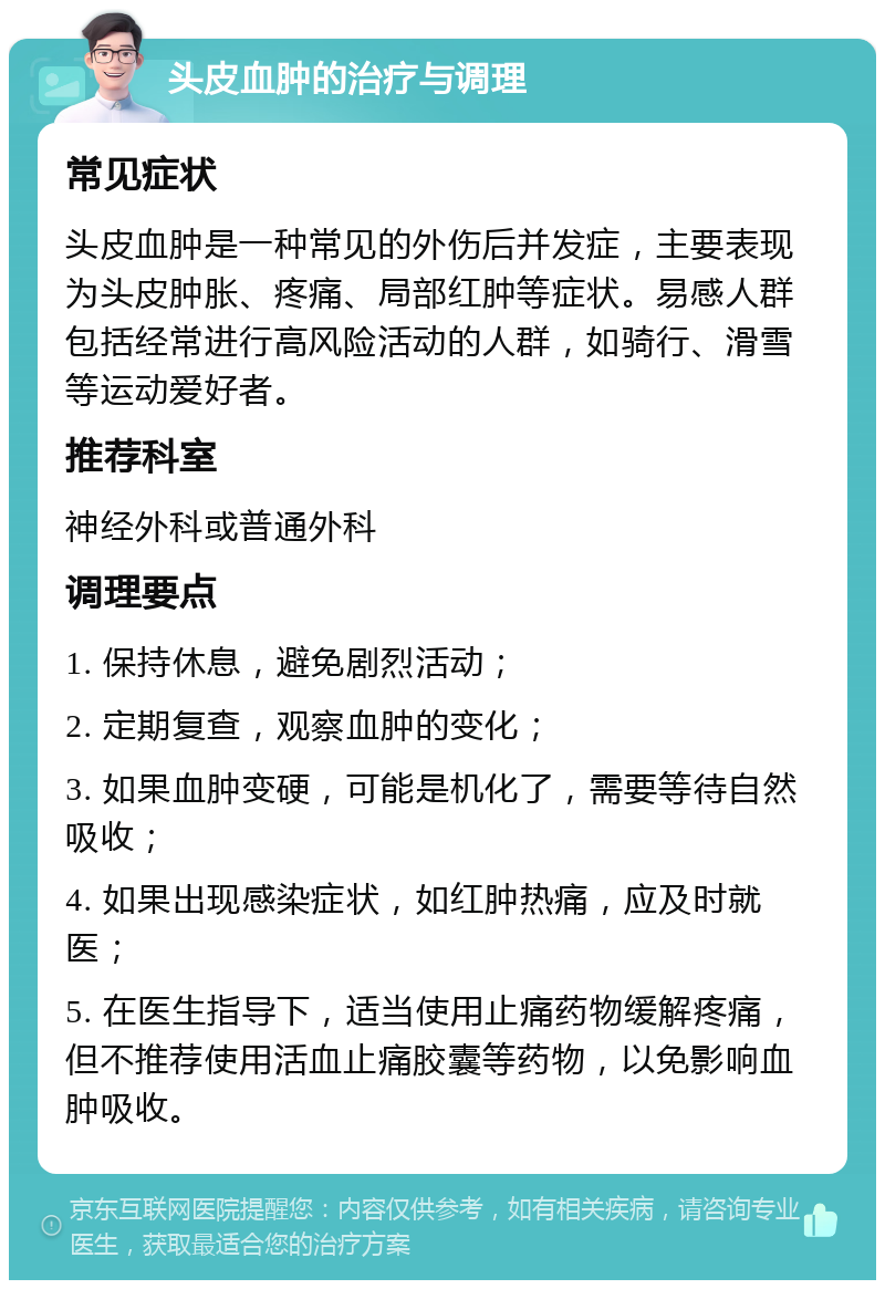 头皮血肿的治疗与调理 常见症状 头皮血肿是一种常见的外伤后并发症，主要表现为头皮肿胀、疼痛、局部红肿等症状。易感人群包括经常进行高风险活动的人群，如骑行、滑雪等运动爱好者。 推荐科室 神经外科或普通外科 调理要点 1. 保持休息，避免剧烈活动； 2. 定期复查，观察血肿的变化； 3. 如果血肿变硬，可能是机化了，需要等待自然吸收； 4. 如果出现感染症状，如红肿热痛，应及时就医； 5. 在医生指导下，适当使用止痛药物缓解疼痛，但不推荐使用活血止痛胶囊等药物，以免影响血肿吸收。