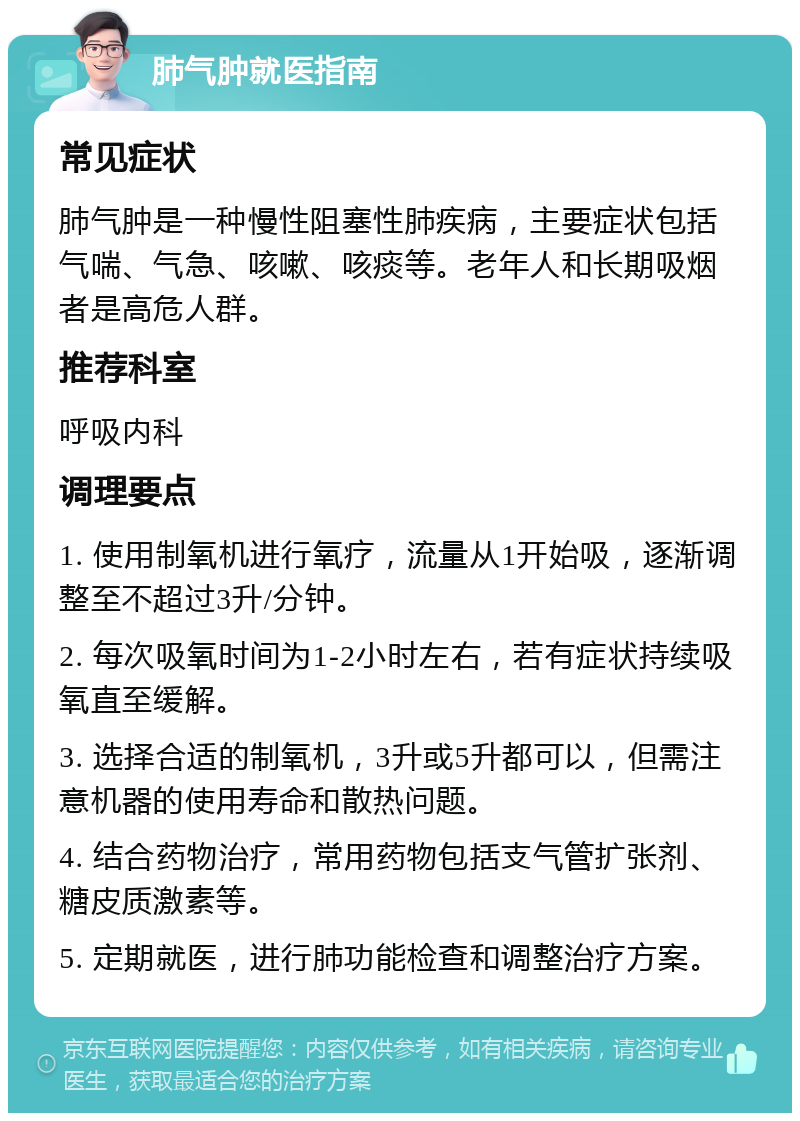 肺气肿就医指南 常见症状 肺气肿是一种慢性阻塞性肺疾病，主要症状包括气喘、气急、咳嗽、咳痰等。老年人和长期吸烟者是高危人群。 推荐科室 呼吸内科 调理要点 1. 使用制氧机进行氧疗，流量从1开始吸，逐渐调整至不超过3升/分钟。 2. 每次吸氧时间为1-2小时左右，若有症状持续吸氧直至缓解。 3. 选择合适的制氧机，3升或5升都可以，但需注意机器的使用寿命和散热问题。 4. 结合药物治疗，常用药物包括支气管扩张剂、糖皮质激素等。 5. 定期就医，进行肺功能检查和调整治疗方案。