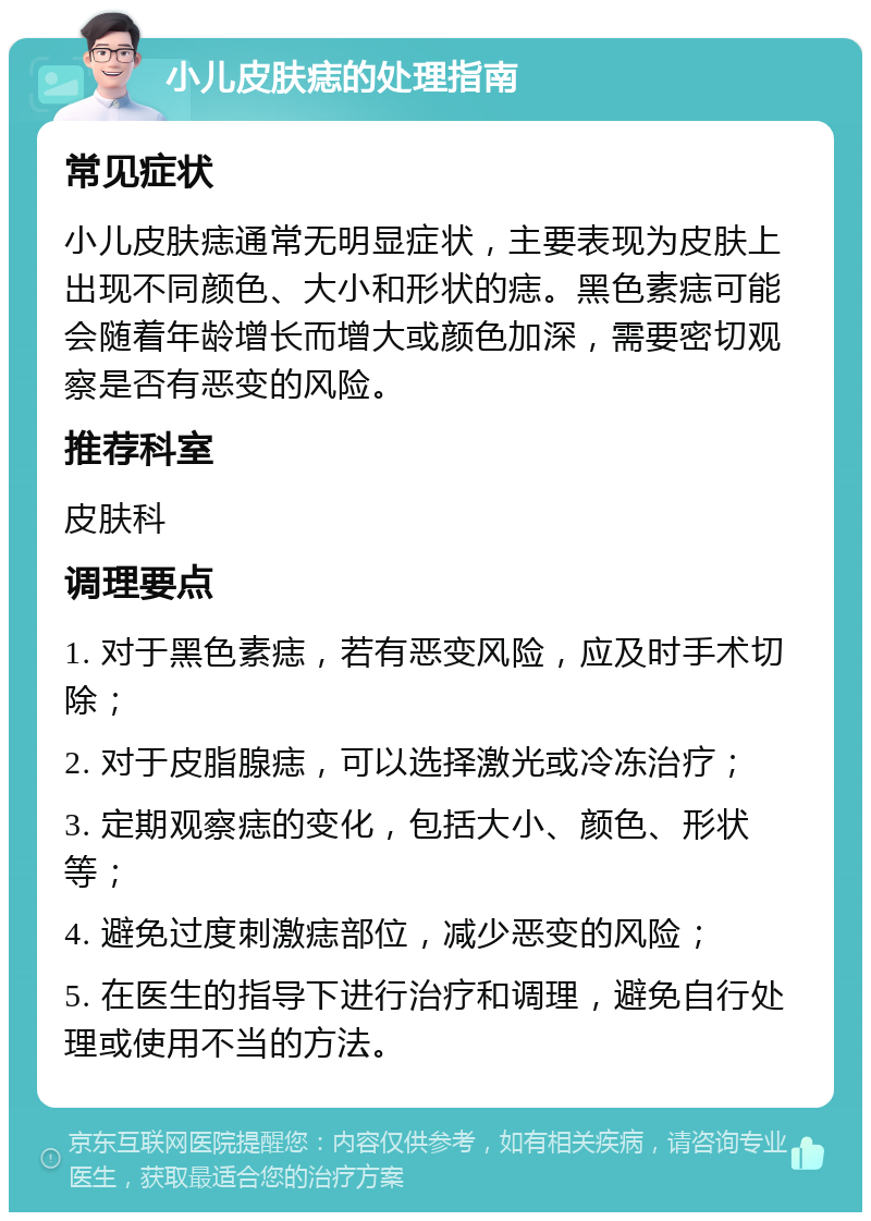 小儿皮肤痣的处理指南 常见症状 小儿皮肤痣通常无明显症状，主要表现为皮肤上出现不同颜色、大小和形状的痣。黑色素痣可能会随着年龄增长而增大或颜色加深，需要密切观察是否有恶变的风险。 推荐科室 皮肤科 调理要点 1. 对于黑色素痣，若有恶变风险，应及时手术切除； 2. 对于皮脂腺痣，可以选择激光或冷冻治疗； 3. 定期观察痣的变化，包括大小、颜色、形状等； 4. 避免过度刺激痣部位，减少恶变的风险； 5. 在医生的指导下进行治疗和调理，避免自行处理或使用不当的方法。