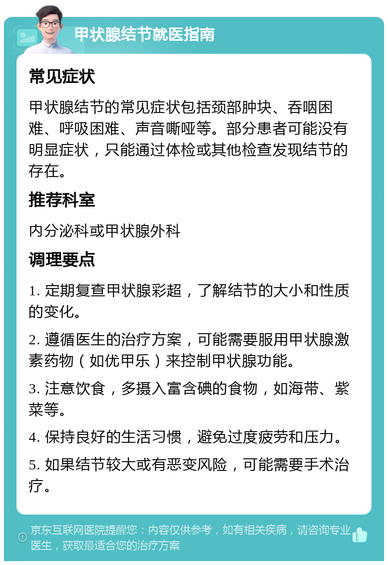 甲状腺结节就医指南 常见症状 甲状腺结节的常见症状包括颈部肿块、吞咽困难、呼吸困难、声音嘶哑等。部分患者可能没有明显症状，只能通过体检或其他检查发现结节的存在。 推荐科室 内分泌科或甲状腺外科 调理要点 1. 定期复查甲状腺彩超，了解结节的大小和性质的变化。 2. 遵循医生的治疗方案，可能需要服用甲状腺激素药物（如优甲乐）来控制甲状腺功能。 3. 注意饮食，多摄入富含碘的食物，如海带、紫菜等。 4. 保持良好的生活习惯，避免过度疲劳和压力。 5. 如果结节较大或有恶变风险，可能需要手术治疗。