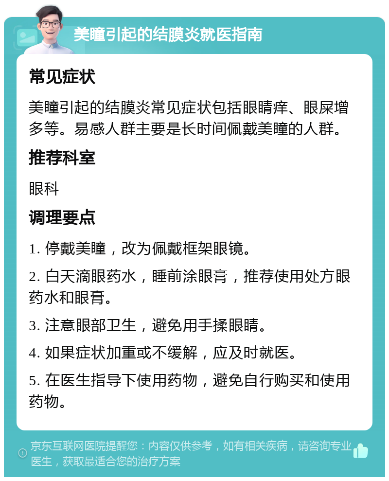 美瞳引起的结膜炎就医指南 常见症状 美瞳引起的结膜炎常见症状包括眼睛痒、眼屎增多等。易感人群主要是长时间佩戴美瞳的人群。 推荐科室 眼科 调理要点 1. 停戴美瞳，改为佩戴框架眼镜。 2. 白天滴眼药水，睡前涂眼膏，推荐使用处方眼药水和眼膏。 3. 注意眼部卫生，避免用手揉眼睛。 4. 如果症状加重或不缓解，应及时就医。 5. 在医生指导下使用药物，避免自行购买和使用药物。