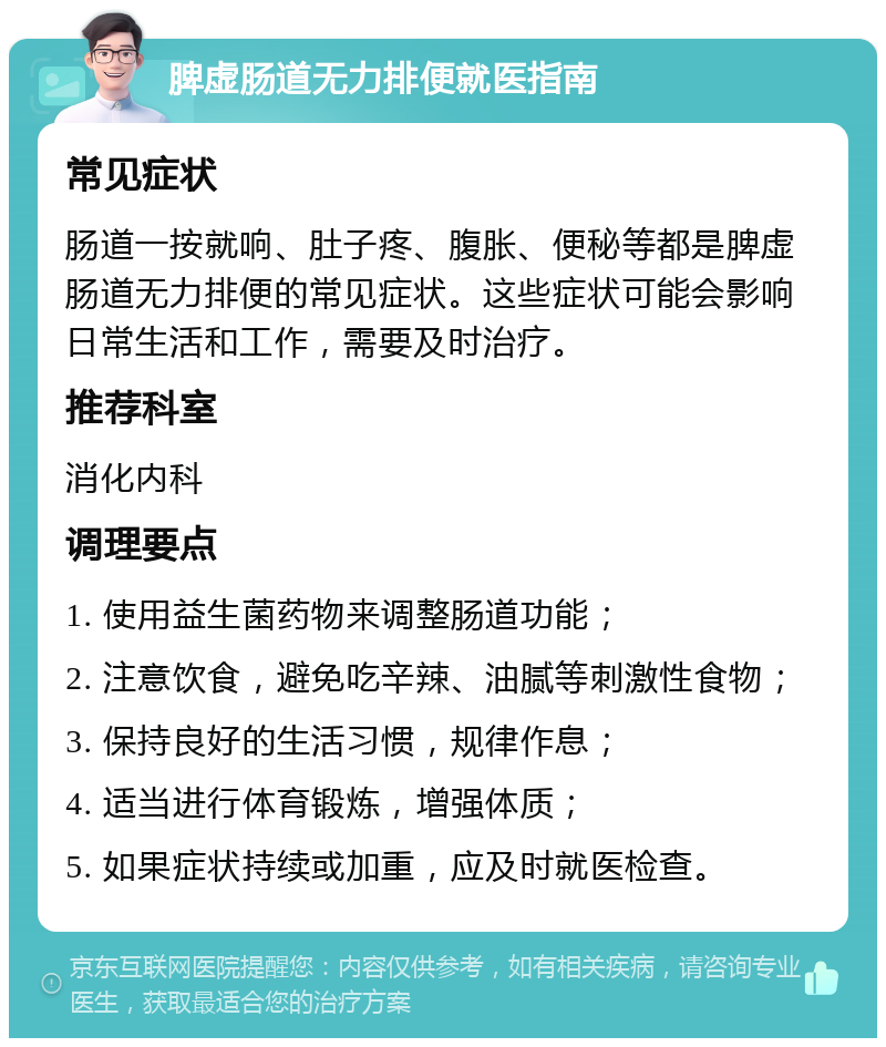 脾虚肠道无力排便就医指南 常见症状 肠道一按就响、肚子疼、腹胀、便秘等都是脾虚肠道无力排便的常见症状。这些症状可能会影响日常生活和工作，需要及时治疗。 推荐科室 消化内科 调理要点 1. 使用益生菌药物来调整肠道功能； 2. 注意饮食，避免吃辛辣、油腻等刺激性食物； 3. 保持良好的生活习惯，规律作息； 4. 适当进行体育锻炼，增强体质； 5. 如果症状持续或加重，应及时就医检查。