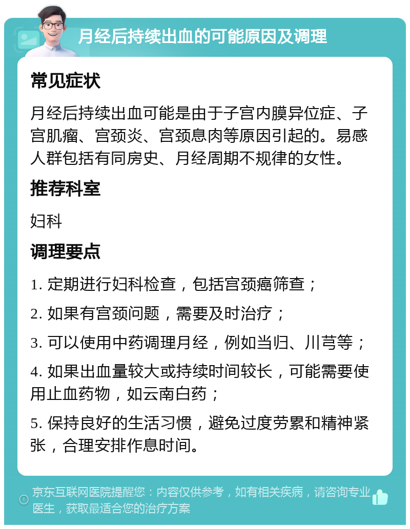 月经后持续出血的可能原因及调理 常见症状 月经后持续出血可能是由于子宫内膜异位症、子宫肌瘤、宫颈炎、宫颈息肉等原因引起的。易感人群包括有同房史、月经周期不规律的女性。 推荐科室 妇科 调理要点 1. 定期进行妇科检查，包括宫颈癌筛查； 2. 如果有宫颈问题，需要及时治疗； 3. 可以使用中药调理月经，例如当归、川芎等； 4. 如果出血量较大或持续时间较长，可能需要使用止血药物，如云南白药； 5. 保持良好的生活习惯，避免过度劳累和精神紧张，合理安排作息时间。