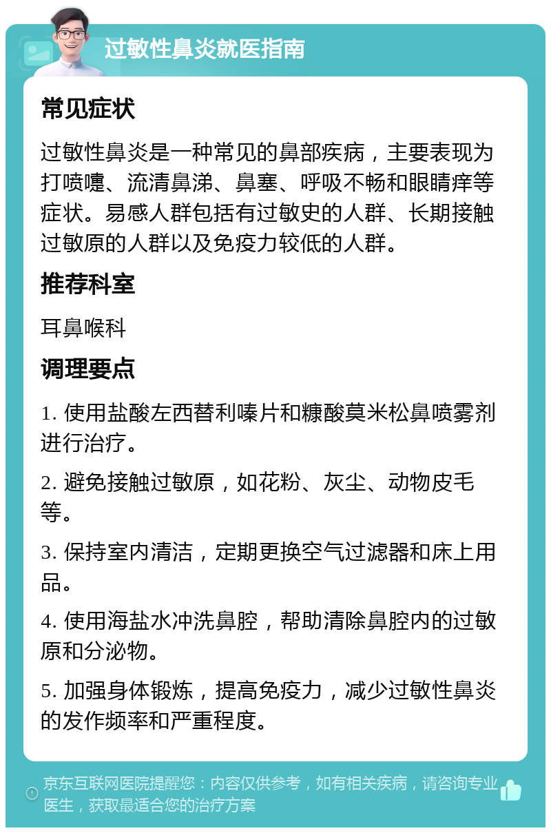 过敏性鼻炎就医指南 常见症状 过敏性鼻炎是一种常见的鼻部疾病，主要表现为打喷嚏、流清鼻涕、鼻塞、呼吸不畅和眼睛痒等症状。易感人群包括有过敏史的人群、长期接触过敏原的人群以及免疫力较低的人群。 推荐科室 耳鼻喉科 调理要点 1. 使用盐酸左西替利嗪片和糠酸莫米松鼻喷雾剂进行治疗。 2. 避免接触过敏原，如花粉、灰尘、动物皮毛等。 3. 保持室内清洁，定期更换空气过滤器和床上用品。 4. 使用海盐水冲洗鼻腔，帮助清除鼻腔内的过敏原和分泌物。 5. 加强身体锻炼，提高免疫力，减少过敏性鼻炎的发作频率和严重程度。