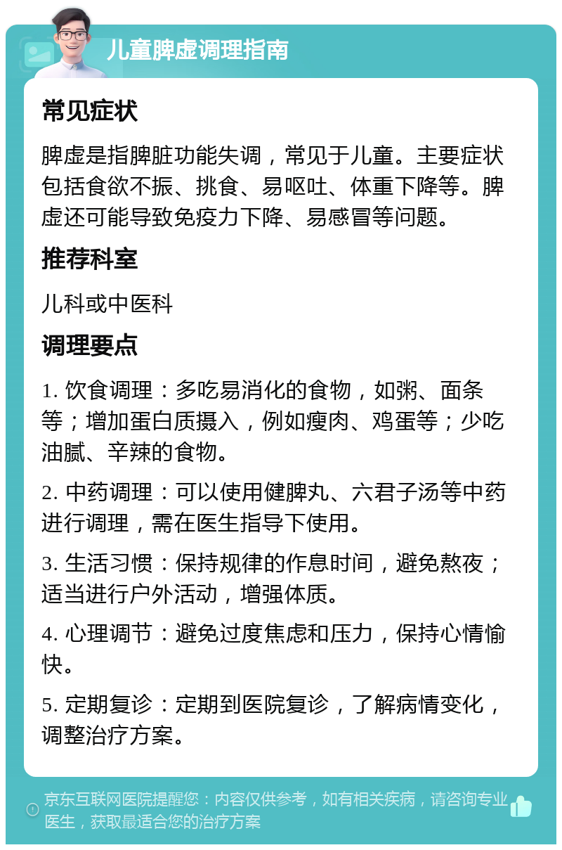 儿童脾虚调理指南 常见症状 脾虚是指脾脏功能失调，常见于儿童。主要症状包括食欲不振、挑食、易呕吐、体重下降等。脾虚还可能导致免疫力下降、易感冒等问题。 推荐科室 儿科或中医科 调理要点 1. 饮食调理：多吃易消化的食物，如粥、面条等；增加蛋白质摄入，例如瘦肉、鸡蛋等；少吃油腻、辛辣的食物。 2. 中药调理：可以使用健脾丸、六君子汤等中药进行调理，需在医生指导下使用。 3. 生活习惯：保持规律的作息时间，避免熬夜；适当进行户外活动，增强体质。 4. 心理调节：避免过度焦虑和压力，保持心情愉快。 5. 定期复诊：定期到医院复诊，了解病情变化，调整治疗方案。