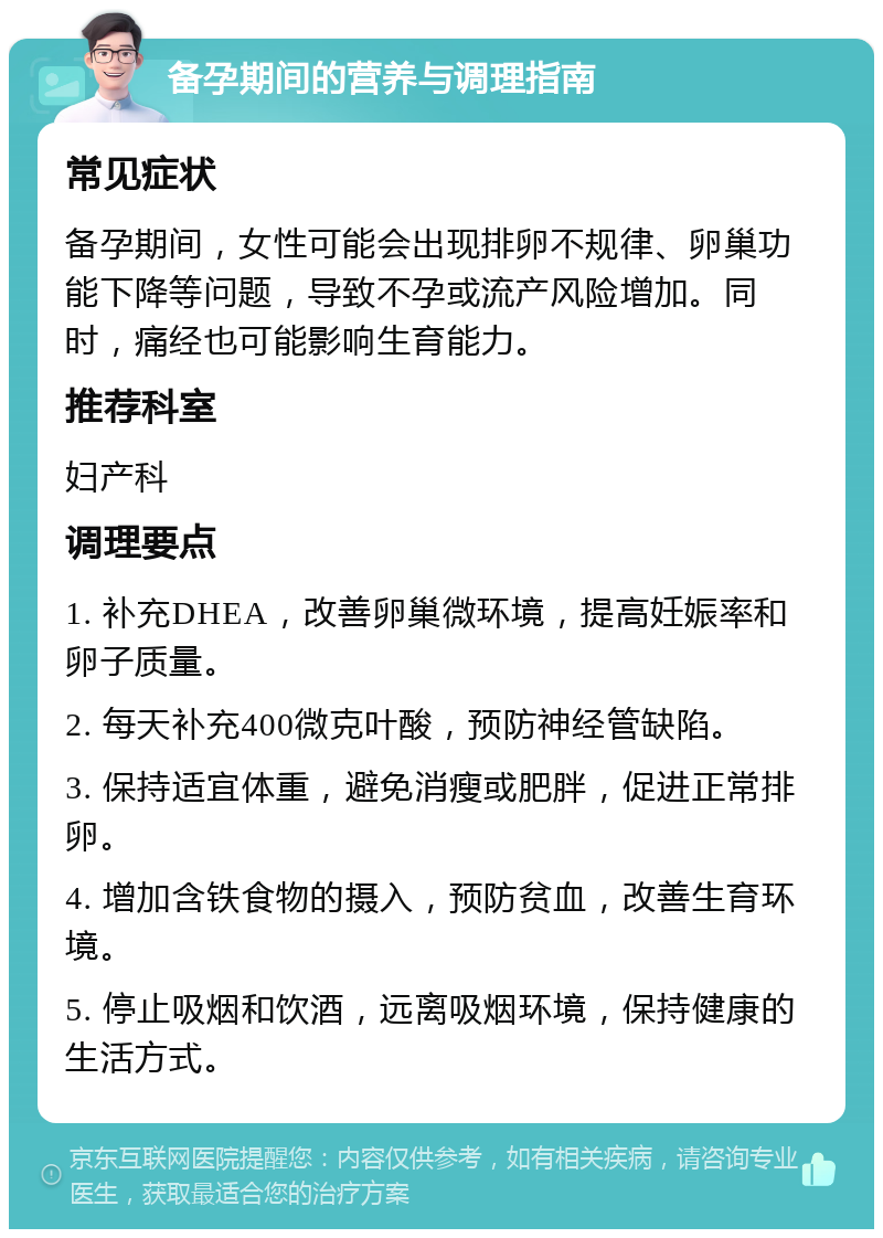 备孕期间的营养与调理指南 常见症状 备孕期间，女性可能会出现排卵不规律、卵巢功能下降等问题，导致不孕或流产风险增加。同时，痛经也可能影响生育能力。 推荐科室 妇产科 调理要点 1. 补充DHEA，改善卵巢微环境，提高妊娠率和卵子质量。 2. 每天补充400微克叶酸，预防神经管缺陷。 3. 保持适宜体重，避免消瘦或肥胖，促进正常排卵。 4. 增加含铁食物的摄入，预防贫血，改善生育环境。 5. 停止吸烟和饮酒，远离吸烟环境，保持健康的生活方式。