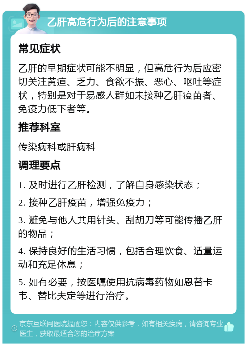 乙肝高危行为后的注意事项 常见症状 乙肝的早期症状可能不明显，但高危行为后应密切关注黄疸、乏力、食欲不振、恶心、呕吐等症状，特别是对于易感人群如未接种乙肝疫苗者、免疫力低下者等。 推荐科室 传染病科或肝病科 调理要点 1. 及时进行乙肝检测，了解自身感染状态； 2. 接种乙肝疫苗，增强免疫力； 3. 避免与他人共用针头、刮胡刀等可能传播乙肝的物品； 4. 保持良好的生活习惯，包括合理饮食、适量运动和充足休息； 5. 如有必要，按医嘱使用抗病毒药物如恩替卡韦、替比夫定等进行治疗。