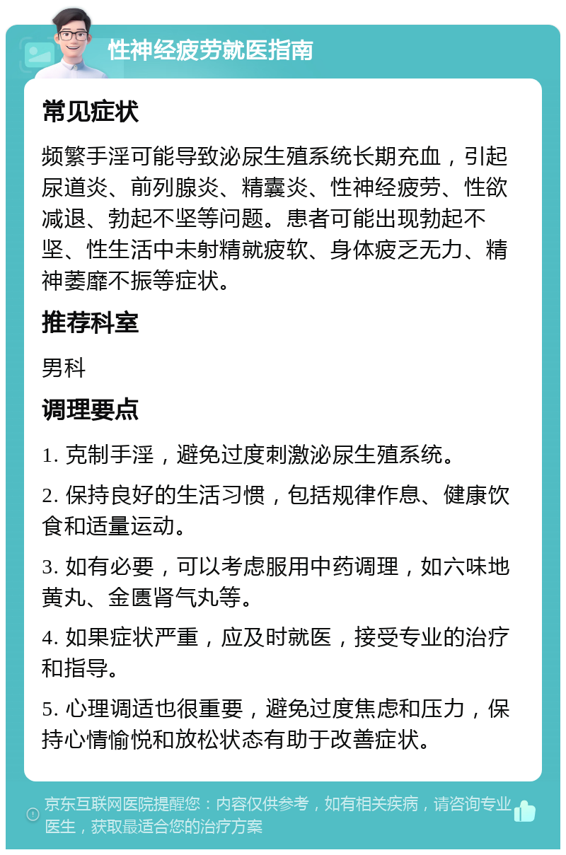 性神经疲劳就医指南 常见症状 频繁手淫可能导致泌尿生殖系统长期充血，引起尿道炎、前列腺炎、精囊炎、性神经疲劳、性欲减退、勃起不坚等问题。患者可能出现勃起不坚、性生活中未射精就疲软、身体疲乏无力、精神萎靡不振等症状。 推荐科室 男科 调理要点 1. 克制手淫，避免过度刺激泌尿生殖系统。 2. 保持良好的生活习惯，包括规律作息、健康饮食和适量运动。 3. 如有必要，可以考虑服用中药调理，如六味地黄丸、金匮肾气丸等。 4. 如果症状严重，应及时就医，接受专业的治疗和指导。 5. 心理调适也很重要，避免过度焦虑和压力，保持心情愉悦和放松状态有助于改善症状。