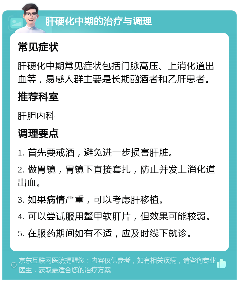 肝硬化中期的治疗与调理 常见症状 肝硬化中期常见症状包括门脉高压、上消化道出血等，易感人群主要是长期酗酒者和乙肝患者。 推荐科室 肝胆内科 调理要点 1. 首先要戒酒，避免进一步损害肝脏。 2. 做胃镜，胃镜下直接套扎，防止并发上消化道出血。 3. 如果病情严重，可以考虑肝移植。 4. 可以尝试服用鳖甲软肝片，但效果可能较弱。 5. 在服药期间如有不适，应及时线下就诊。