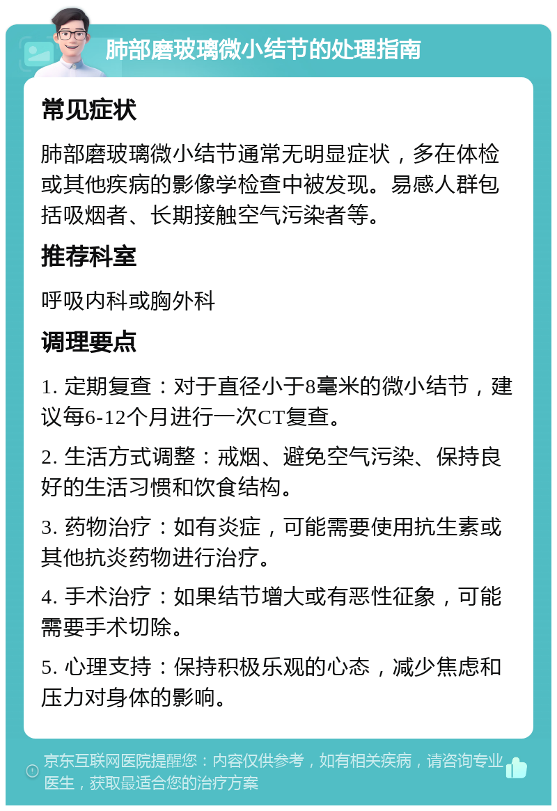 肺部磨玻璃微小结节的处理指南 常见症状 肺部磨玻璃微小结节通常无明显症状，多在体检或其他疾病的影像学检查中被发现。易感人群包括吸烟者、长期接触空气污染者等。 推荐科室 呼吸内科或胸外科 调理要点 1. 定期复查：对于直径小于8毫米的微小结节，建议每6-12个月进行一次CT复查。 2. 生活方式调整：戒烟、避免空气污染、保持良好的生活习惯和饮食结构。 3. 药物治疗：如有炎症，可能需要使用抗生素或其他抗炎药物进行治疗。 4. 手术治疗：如果结节增大或有恶性征象，可能需要手术切除。 5. 心理支持：保持积极乐观的心态，减少焦虑和压力对身体的影响。