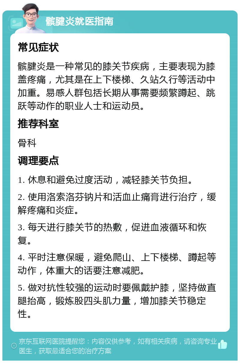 髌腱炎就医指南 常见症状 髌腱炎是一种常见的膝关节疾病，主要表现为膝盖疼痛，尤其是在上下楼梯、久站久行等活动中加重。易感人群包括长期从事需要频繁蹲起、跳跃等动作的职业人士和运动员。 推荐科室 骨科 调理要点 1. 休息和避免过度活动，减轻膝关节负担。 2. 使用洛索洛芬钠片和活血止痛膏进行治疗，缓解疼痛和炎症。 3. 每天进行膝关节的热敷，促进血液循环和恢复。 4. 平时注意保暖，避免爬山、上下楼梯、蹲起等动作，体重大的话要注意减肥。 5. 做对抗性较强的运动时要佩戴护膝，坚持做直腿抬高，锻炼股四头肌力量，增加膝关节稳定性。