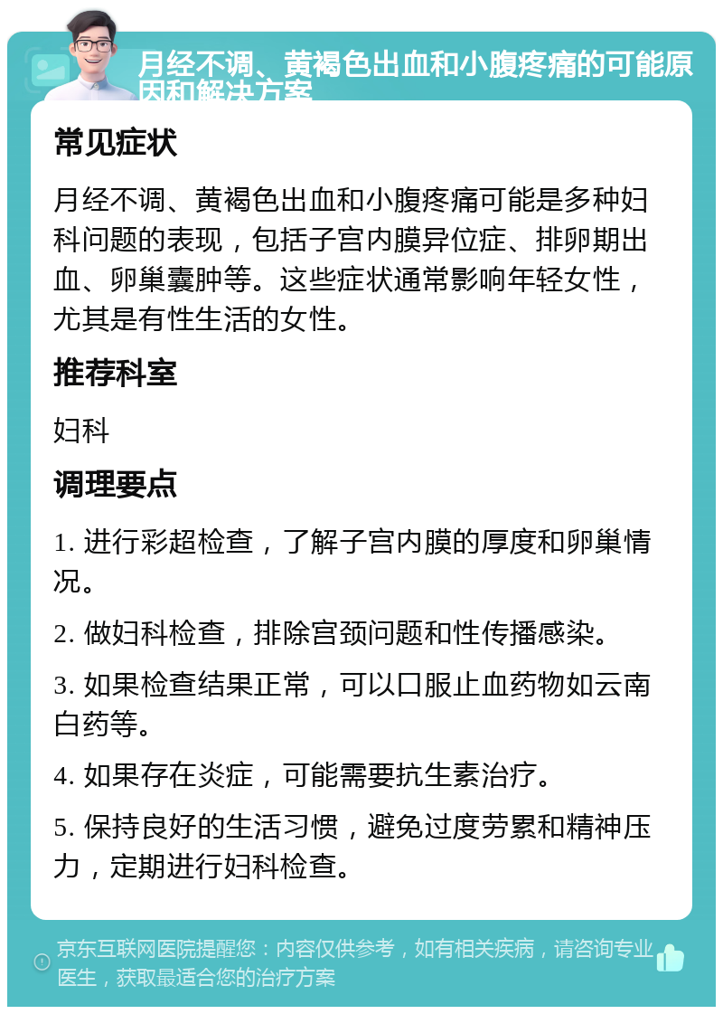 月经不调、黄褐色出血和小腹疼痛的可能原因和解决方案 常见症状 月经不调、黄褐色出血和小腹疼痛可能是多种妇科问题的表现，包括子宫内膜异位症、排卵期出血、卵巢囊肿等。这些症状通常影响年轻女性，尤其是有性生活的女性。 推荐科室 妇科 调理要点 1. 进行彩超检查，了解子宫内膜的厚度和卵巢情况。 2. 做妇科检查，排除宫颈问题和性传播感染。 3. 如果检查结果正常，可以口服止血药物如云南白药等。 4. 如果存在炎症，可能需要抗生素治疗。 5. 保持良好的生活习惯，避免过度劳累和精神压力，定期进行妇科检查。