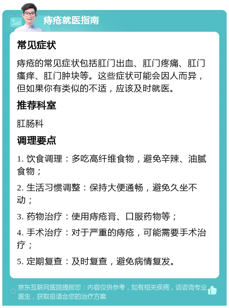 痔疮就医指南 常见症状 痔疮的常见症状包括肛门出血、肛门疼痛、肛门瘙痒、肛门肿块等。这些症状可能会因人而异，但如果你有类似的不适，应该及时就医。 推荐科室 肛肠科 调理要点 1. 饮食调理：多吃高纤维食物，避免辛辣、油腻食物； 2. 生活习惯调整：保持大便通畅，避免久坐不动； 3. 药物治疗：使用痔疮膏、口服药物等； 4. 手术治疗：对于严重的痔疮，可能需要手术治疗； 5. 定期复查：及时复查，避免病情复发。