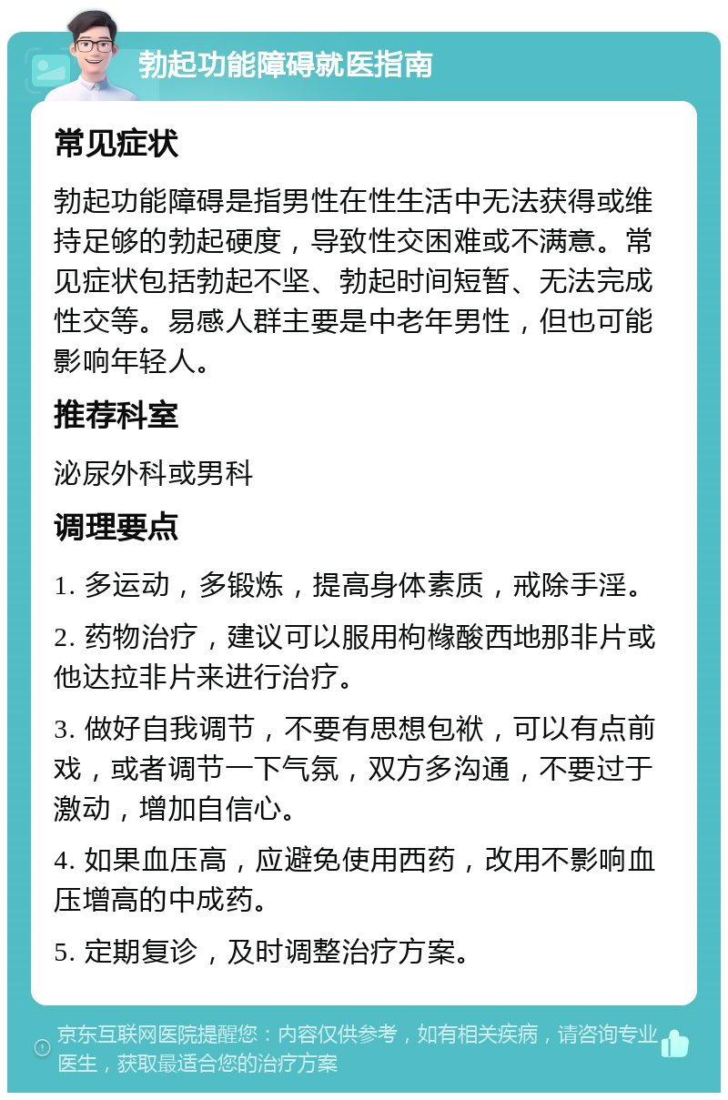 勃起功能障碍就医指南 常见症状 勃起功能障碍是指男性在性生活中无法获得或维持足够的勃起硬度，导致性交困难或不满意。常见症状包括勃起不坚、勃起时间短暂、无法完成性交等。易感人群主要是中老年男性，但也可能影响年轻人。 推荐科室 泌尿外科或男科 调理要点 1. 多运动，多锻炼，提高身体素质，戒除手淫。 2. 药物治疗，建议可以服用枸橼酸西地那非片或他达拉非片来进行治疗。 3. 做好自我调节，不要有思想包袱，可以有点前戏，或者调节一下气氛，双方多沟通，不要过于激动，增加自信心。 4. 如果血压高，应避免使用西药，改用不影响血压增高的中成药。 5. 定期复诊，及时调整治疗方案。