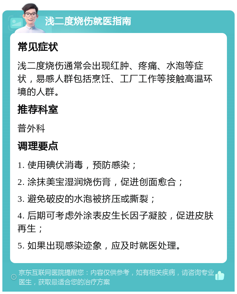 浅二度烧伤就医指南 常见症状 浅二度烧伤通常会出现红肿、疼痛、水泡等症状，易感人群包括烹饪、工厂工作等接触高温环境的人群。 推荐科室 普外科 调理要点 1. 使用碘伏消毒，预防感染； 2. 涂抹美宝湿润烧伤膏，促进创面愈合； 3. 避免破皮的水泡被挤压或撕裂； 4. 后期可考虑外涂表皮生长因子凝胶，促进皮肤再生； 5. 如果出现感染迹象，应及时就医处理。