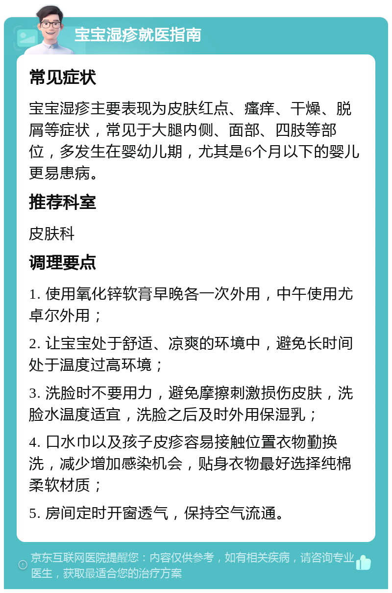 宝宝湿疹就医指南 常见症状 宝宝湿疹主要表现为皮肤红点、瘙痒、干燥、脱屑等症状，常见于大腿内侧、面部、四肢等部位，多发生在婴幼儿期，尤其是6个月以下的婴儿更易患病。 推荐科室 皮肤科 调理要点 1. 使用氧化锌软膏早晚各一次外用，中午使用尤卓尔外用； 2. 让宝宝处于舒适、凉爽的环境中，避免长时间处于温度过高环境； 3. 洗脸时不要用力，避免摩擦刺激损伤皮肤，洗脸水温度适宜，洗脸之后及时外用保湿乳； 4. 口水巾以及孩子皮疹容易接触位置衣物勤换洗，减少增加感染机会，贴身衣物最好选择纯棉柔软材质； 5. 房间定时开窗透气，保持空气流通。