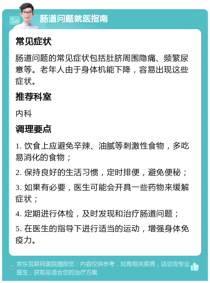 肠道问题就医指南 常见症状 肠道问题的常见症状包括肚脐周围隐痛、频繁尿意等。老年人由于身体机能下降，容易出现这些症状。 推荐科室 内科 调理要点 1. 饮食上应避免辛辣、油腻等刺激性食物，多吃易消化的食物； 2. 保持良好的生活习惯，定时排便，避免便秘； 3. 如果有必要，医生可能会开具一些药物来缓解症状； 4. 定期进行体检，及时发现和治疗肠道问题； 5. 在医生的指导下进行适当的运动，增强身体免疫力。