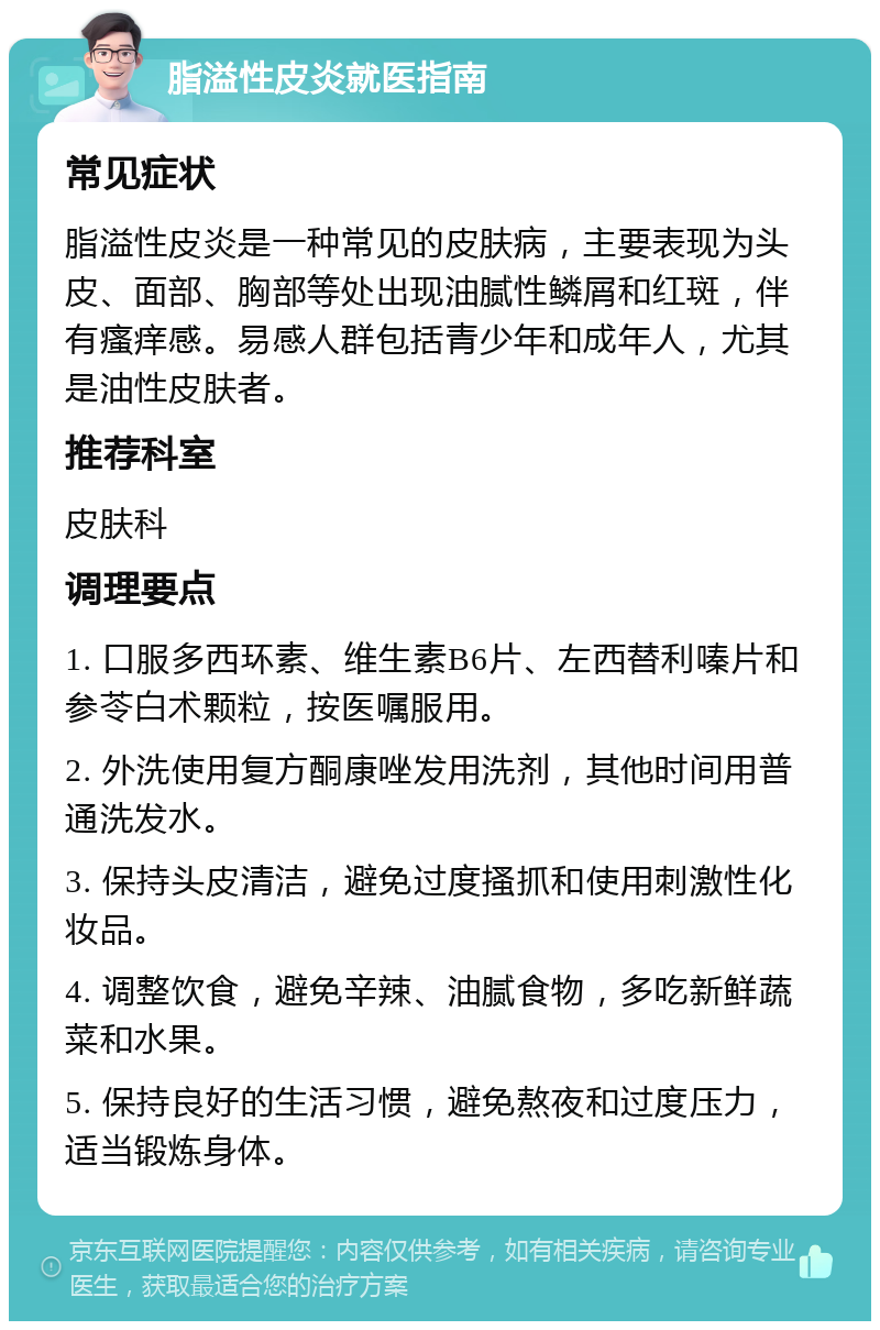 脂溢性皮炎就医指南 常见症状 脂溢性皮炎是一种常见的皮肤病，主要表现为头皮、面部、胸部等处出现油腻性鳞屑和红斑，伴有瘙痒感。易感人群包括青少年和成年人，尤其是油性皮肤者。 推荐科室 皮肤科 调理要点 1. 口服多西环素、维生素B6片、左西替利嗪片和参苓白术颗粒，按医嘱服用。 2. 外洗使用复方酮康唑发用洗剂，其他时间用普通洗发水。 3. 保持头皮清洁，避免过度搔抓和使用刺激性化妆品。 4. 调整饮食，避免辛辣、油腻食物，多吃新鲜蔬菜和水果。 5. 保持良好的生活习惯，避免熬夜和过度压力，适当锻炼身体。