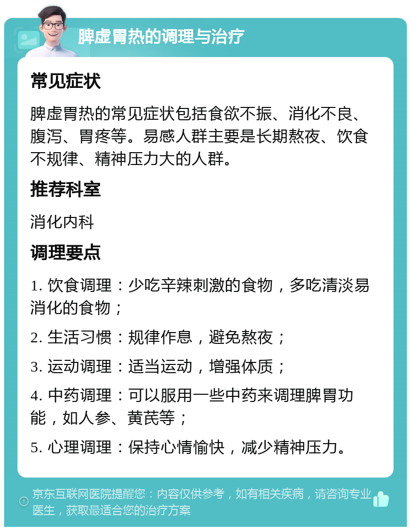 脾虚胃热的调理与治疗 常见症状 脾虚胃热的常见症状包括食欲不振、消化不良、腹泻、胃疼等。易感人群主要是长期熬夜、饮食不规律、精神压力大的人群。 推荐科室 消化内科 调理要点 1. 饮食调理：少吃辛辣刺激的食物，多吃清淡易消化的食物； 2. 生活习惯：规律作息，避免熬夜； 3. 运动调理：适当运动，增强体质； 4. 中药调理：可以服用一些中药来调理脾胃功能，如人参、黄芪等； 5. 心理调理：保持心情愉快，减少精神压力。