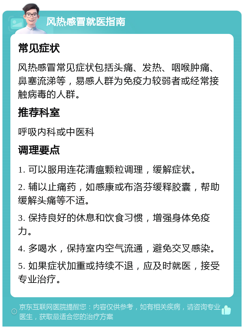 风热感冒就医指南 常见症状 风热感冒常见症状包括头痛、发热、咽喉肿痛、鼻塞流涕等，易感人群为免疫力较弱者或经常接触病毒的人群。 推荐科室 呼吸内科或中医科 调理要点 1. 可以服用连花清瘟颗粒调理，缓解症状。 2. 辅以止痛药，如感康或布洛芬缓释胶囊，帮助缓解头痛等不适。 3. 保持良好的休息和饮食习惯，增强身体免疫力。 4. 多喝水，保持室内空气流通，避免交叉感染。 5. 如果症状加重或持续不退，应及时就医，接受专业治疗。