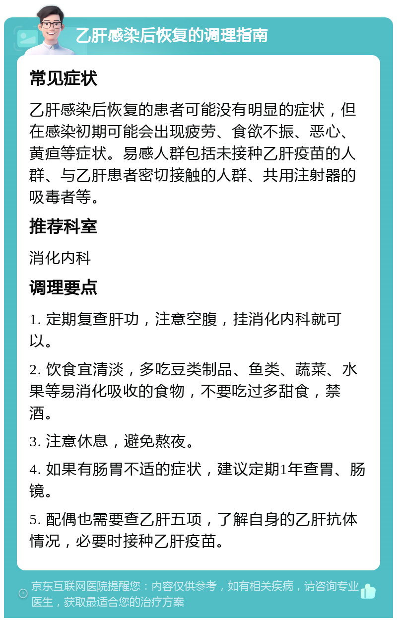 乙肝感染后恢复的调理指南 常见症状 乙肝感染后恢复的患者可能没有明显的症状，但在感染初期可能会出现疲劳、食欲不振、恶心、黄疸等症状。易感人群包括未接种乙肝疫苗的人群、与乙肝患者密切接触的人群、共用注射器的吸毒者等。 推荐科室 消化内科 调理要点 1. 定期复查肝功，注意空腹，挂消化内科就可以。 2. 饮食宜清淡，多吃豆类制品、鱼类、蔬菜、水果等易消化吸收的食物，不要吃过多甜食，禁酒。 3. 注意休息，避免熬夜。 4. 如果有肠胃不适的症状，建议定期1年查胃、肠镜。 5. 配偶也需要查乙肝五项，了解自身的乙肝抗体情况，必要时接种乙肝疫苗。