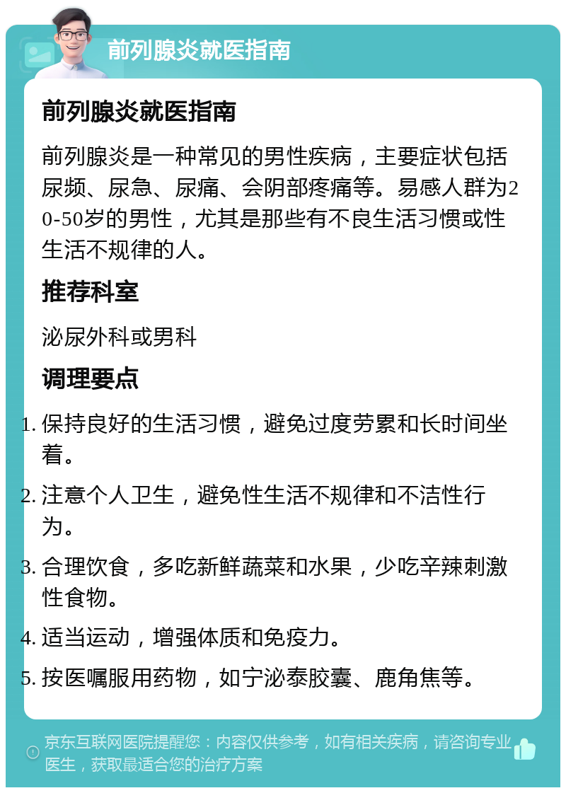 前列腺炎就医指南 前列腺炎就医指南 前列腺炎是一种常见的男性疾病，主要症状包括尿频、尿急、尿痛、会阴部疼痛等。易感人群为20-50岁的男性，尤其是那些有不良生活习惯或性生活不规律的人。 推荐科室 泌尿外科或男科 调理要点 保持良好的生活习惯，避免过度劳累和长时间坐着。 注意个人卫生，避免性生活不规律和不洁性行为。 合理饮食，多吃新鲜蔬菜和水果，少吃辛辣刺激性食物。 适当运动，增强体质和免疫力。 按医嘱服用药物，如宁泌泰胶囊、鹿角焦等。