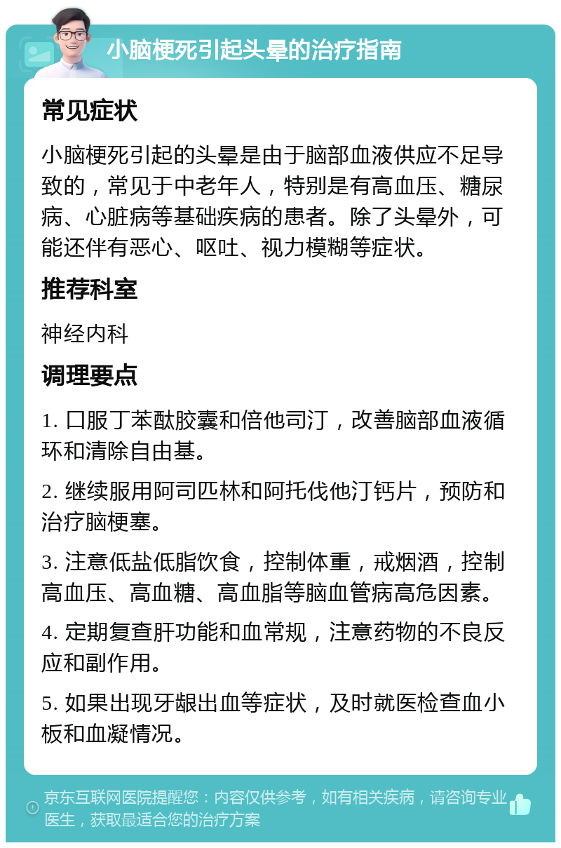 小脑梗死引起头晕的治疗指南 常见症状 小脑梗死引起的头晕是由于脑部血液供应不足导致的，常见于中老年人，特别是有高血压、糖尿病、心脏病等基础疾病的患者。除了头晕外，可能还伴有恶心、呕吐、视力模糊等症状。 推荐科室 神经内科 调理要点 1. 口服丁苯酞胶囊和倍他司汀，改善脑部血液循环和清除自由基。 2. 继续服用阿司匹林和阿托伐他汀钙片，预防和治疗脑梗塞。 3. 注意低盐低脂饮食，控制体重，戒烟酒，控制高血压、高血糖、高血脂等脑血管病高危因素。 4. 定期复查肝功能和血常规，注意药物的不良反应和副作用。 5. 如果出现牙龈出血等症状，及时就医检查血小板和血凝情况。