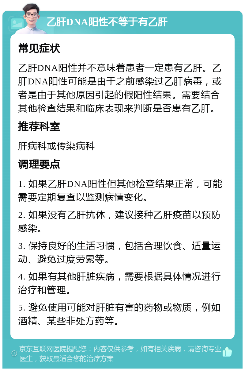 乙肝DNA阳性不等于有乙肝 常见症状 乙肝DNA阳性并不意味着患者一定患有乙肝。乙肝DNA阳性可能是由于之前感染过乙肝病毒，或者是由于其他原因引起的假阳性结果。需要结合其他检查结果和临床表现来判断是否患有乙肝。 推荐科室 肝病科或传染病科 调理要点 1. 如果乙肝DNA阳性但其他检查结果正常，可能需要定期复查以监测病情变化。 2. 如果没有乙肝抗体，建议接种乙肝疫苗以预防感染。 3. 保持良好的生活习惯，包括合理饮食、适量运动、避免过度劳累等。 4. 如果有其他肝脏疾病，需要根据具体情况进行治疗和管理。 5. 避免使用可能对肝脏有害的药物或物质，例如酒精、某些非处方药等。