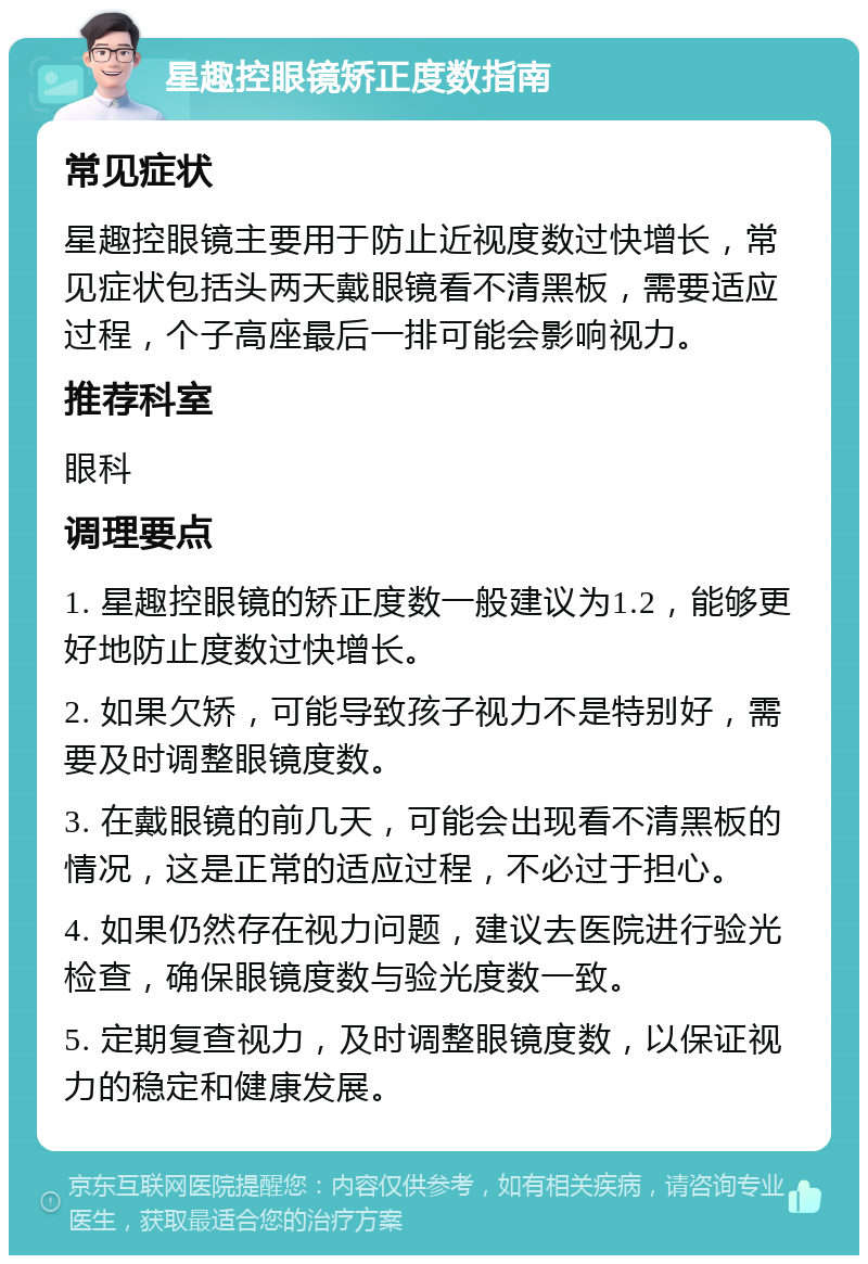 星趣控眼镜矫正度数指南 常见症状 星趣控眼镜主要用于防止近视度数过快增长，常见症状包括头两天戴眼镜看不清黑板，需要适应过程，个子高座最后一排可能会影响视力。 推荐科室 眼科 调理要点 1. 星趣控眼镜的矫正度数一般建议为1.2，能够更好地防止度数过快增长。 2. 如果欠矫，可能导致孩子视力不是特别好，需要及时调整眼镜度数。 3. 在戴眼镜的前几天，可能会出现看不清黑板的情况，这是正常的适应过程，不必过于担心。 4. 如果仍然存在视力问题，建议去医院进行验光检查，确保眼镜度数与验光度数一致。 5. 定期复查视力，及时调整眼镜度数，以保证视力的稳定和健康发展。