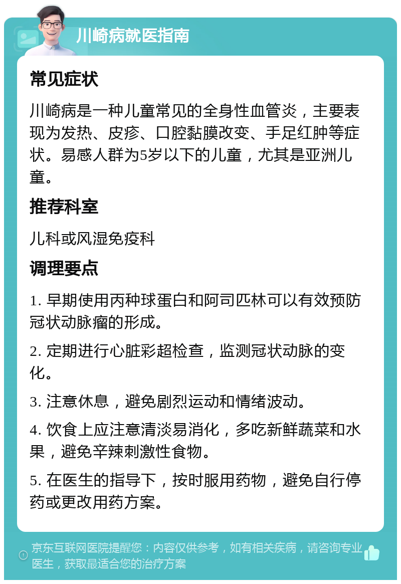 川崎病就医指南 常见症状 川崎病是一种儿童常见的全身性血管炎，主要表现为发热、皮疹、口腔黏膜改变、手足红肿等症状。易感人群为5岁以下的儿童，尤其是亚洲儿童。 推荐科室 儿科或风湿免疫科 调理要点 1. 早期使用丙种球蛋白和阿司匹林可以有效预防冠状动脉瘤的形成。 2. 定期进行心脏彩超检查，监测冠状动脉的变化。 3. 注意休息，避免剧烈运动和情绪波动。 4. 饮食上应注意清淡易消化，多吃新鲜蔬菜和水果，避免辛辣刺激性食物。 5. 在医生的指导下，按时服用药物，避免自行停药或更改用药方案。