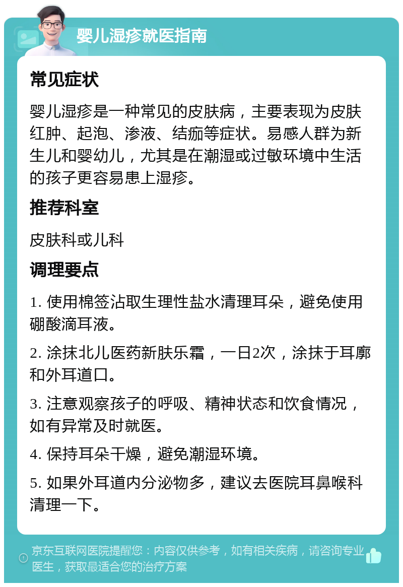 婴儿湿疹就医指南 常见症状 婴儿湿疹是一种常见的皮肤病，主要表现为皮肤红肿、起泡、渗液、结痂等症状。易感人群为新生儿和婴幼儿，尤其是在潮湿或过敏环境中生活的孩子更容易患上湿疹。 推荐科室 皮肤科或儿科 调理要点 1. 使用棉签沾取生理性盐水清理耳朵，避免使用硼酸滴耳液。 2. 涂抹北儿医药新肤乐霜，一日2次，涂抹于耳廓和外耳道口。 3. 注意观察孩子的呼吸、精神状态和饮食情况，如有异常及时就医。 4. 保持耳朵干燥，避免潮湿环境。 5. 如果外耳道内分泌物多，建议去医院耳鼻喉科清理一下。