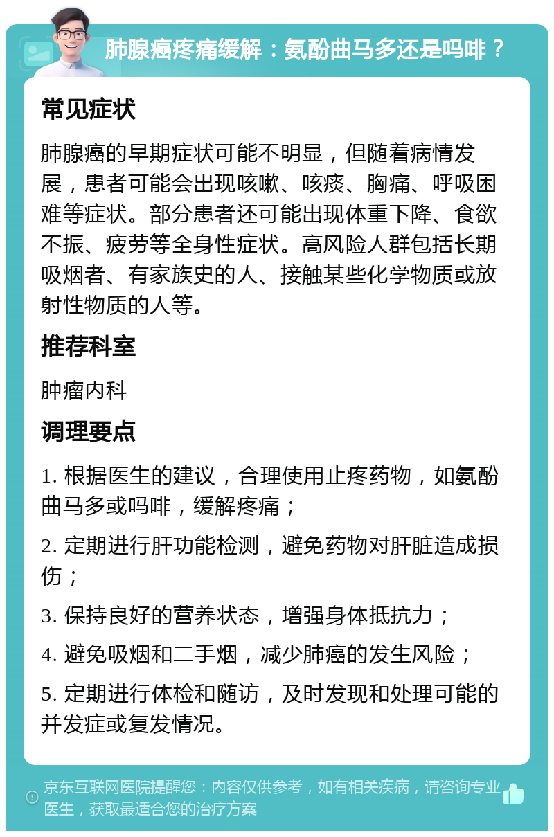 肺腺癌疼痛缓解：氨酚曲马多还是吗啡？ 常见症状 肺腺癌的早期症状可能不明显，但随着病情发展，患者可能会出现咳嗽、咳痰、胸痛、呼吸困难等症状。部分患者还可能出现体重下降、食欲不振、疲劳等全身性症状。高风险人群包括长期吸烟者、有家族史的人、接触某些化学物质或放射性物质的人等。 推荐科室 肿瘤内科 调理要点 1. 根据医生的建议，合理使用止疼药物，如氨酚曲马多或吗啡，缓解疼痛； 2. 定期进行肝功能检测，避免药物对肝脏造成损伤； 3. 保持良好的营养状态，增强身体抵抗力； 4. 避免吸烟和二手烟，减少肺癌的发生风险； 5. 定期进行体检和随访，及时发现和处理可能的并发症或复发情况。