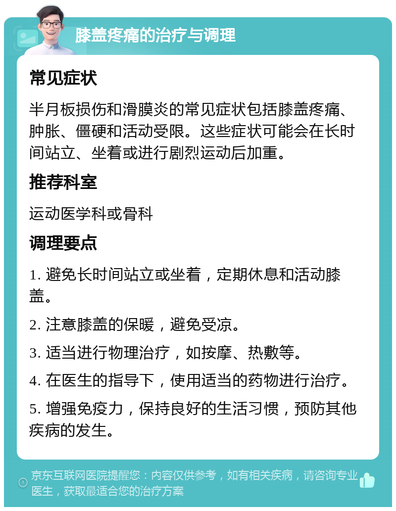 膝盖疼痛的治疗与调理 常见症状 半月板损伤和滑膜炎的常见症状包括膝盖疼痛、肿胀、僵硬和活动受限。这些症状可能会在长时间站立、坐着或进行剧烈运动后加重。 推荐科室 运动医学科或骨科 调理要点 1. 避免长时间站立或坐着，定期休息和活动膝盖。 2. 注意膝盖的保暖，避免受凉。 3. 适当进行物理治疗，如按摩、热敷等。 4. 在医生的指导下，使用适当的药物进行治疗。 5. 增强免疫力，保持良好的生活习惯，预防其他疾病的发生。