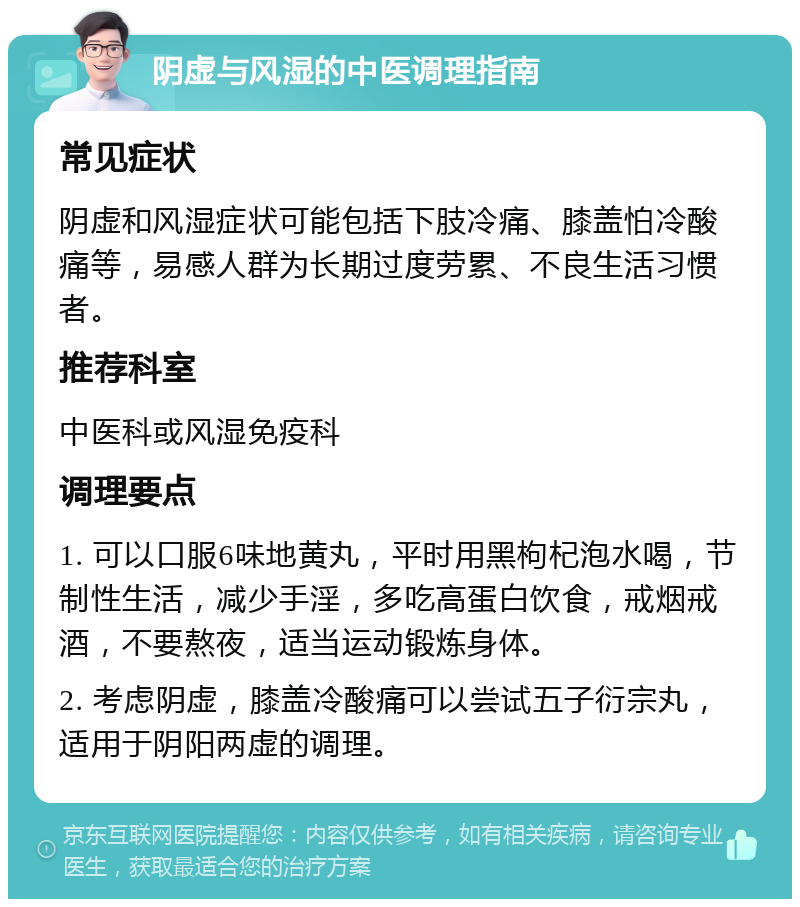 阴虚与风湿的中医调理指南 常见症状 阴虚和风湿症状可能包括下肢冷痛、膝盖怕冷酸痛等，易感人群为长期过度劳累、不良生活习惯者。 推荐科室 中医科或风湿免疫科 调理要点 1. 可以口服6味地黄丸，平时用黑枸杞泡水喝，节制性生活，减少手淫，多吃高蛋白饮食，戒烟戒酒，不要熬夜，适当运动锻炼身体。 2. 考虑阴虚，膝盖冷酸痛可以尝试五子衍宗丸，适用于阴阳两虚的调理。