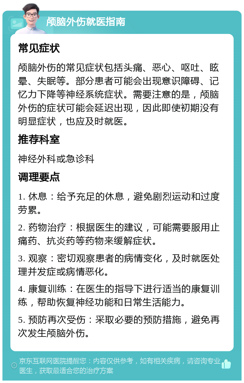 颅脑外伤就医指南 常见症状 颅脑外伤的常见症状包括头痛、恶心、呕吐、眩晕、失眠等。部分患者可能会出现意识障碍、记忆力下降等神经系统症状。需要注意的是，颅脑外伤的症状可能会延迟出现，因此即使初期没有明显症状，也应及时就医。 推荐科室 神经外科或急诊科 调理要点 1. 休息：给予充足的休息，避免剧烈运动和过度劳累。 2. 药物治疗：根据医生的建议，可能需要服用止痛药、抗炎药等药物来缓解症状。 3. 观察：密切观察患者的病情变化，及时就医处理并发症或病情恶化。 4. 康复训练：在医生的指导下进行适当的康复训练，帮助恢复神经功能和日常生活能力。 5. 预防再次受伤：采取必要的预防措施，避免再次发生颅脑外伤。