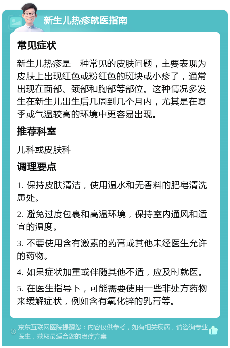 新生儿热疹就医指南 常见症状 新生儿热疹是一种常见的皮肤问题，主要表现为皮肤上出现红色或粉红色的斑块或小疹子，通常出现在面部、颈部和胸部等部位。这种情况多发生在新生儿出生后几周到几个月内，尤其是在夏季或气温较高的环境中更容易出现。 推荐科室 儿科或皮肤科 调理要点 1. 保持皮肤清洁，使用温水和无香料的肥皂清洗患处。 2. 避免过度包裹和高温环境，保持室内通风和适宜的温度。 3. 不要使用含有激素的药膏或其他未经医生允许的药物。 4. 如果症状加重或伴随其他不适，应及时就医。 5. 在医生指导下，可能需要使用一些非处方药物来缓解症状，例如含有氧化锌的乳膏等。